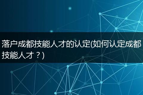 落户成都技能人才的认定(如何认定成都技能人才？)