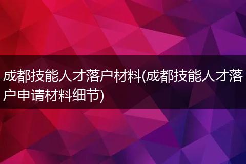 成都技能人才落户材料(成都技能人才落户申请材料细节)