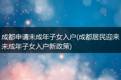 成都申请未成年子女入户(成都居民迎来未成年子女入户新政策)