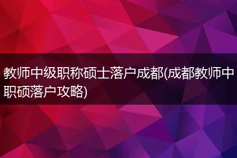 教师中级职称硕士落户成都(成都教师中职硕落户攻略)