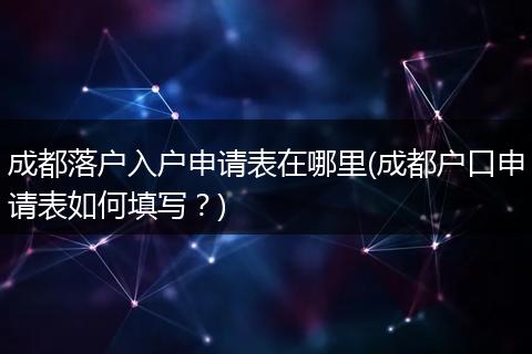 成都落户入户申请表在哪里(成都户口申请表如何填写？)