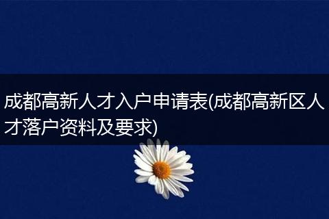 成都高新人才入户申请表(成都高新区人才落户资料及要求)