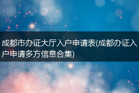 成都市办证大厅入户申请表(成都办证入户申请多方信息合集)