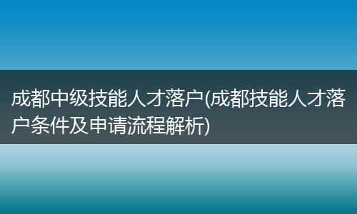 成都中级技能人才落户(成都技能人才落户条件及申请流程解析)