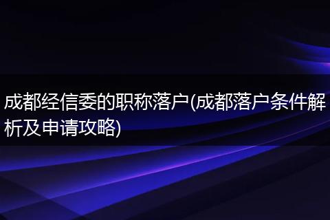成都经信委的职称落户(成都落户条件解析及申请攻略)