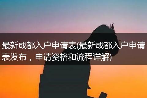 最新成都入户申请表(最新成都入户申请表发布，申请资格和流程详解)