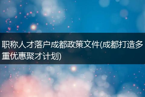 职称人才落户成都政策文件(成都打造多重优惠聚才计划)