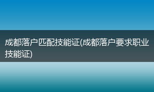 成都落户匹配技能证(成都落户要求职业技能证)
