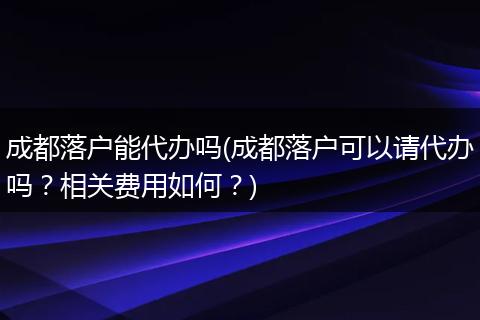 成都落户能代办吗(成都落户可以请代办吗？相关费用如何？)