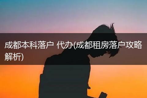 成都本科落户 代办(成都租房落户攻略解析)