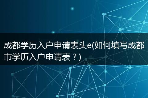 成都学历入户申请表头e(如何填写成都市学历入户申请表？)