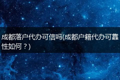 成都落户代办可信吗(成都户籍代办可靠性如何？)