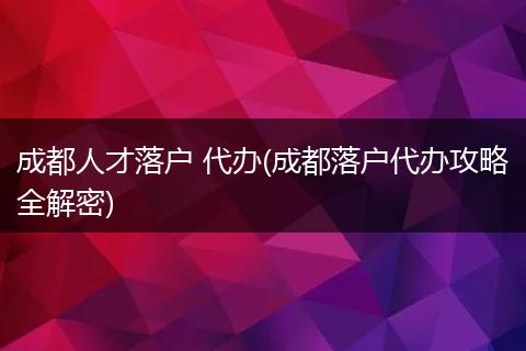 成都人才落户 代办(成都落户代办攻略全解密)
