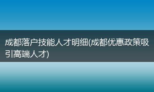成都落户技能人才明细(成都优惠政策吸引高端人才)