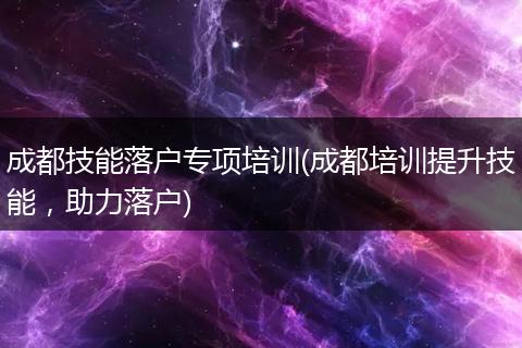 成都技能落户专项培训(成都培训提升技能，助力落户)