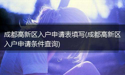 成都高新区入户申请表填写(成都高新区入户申请条件查询)