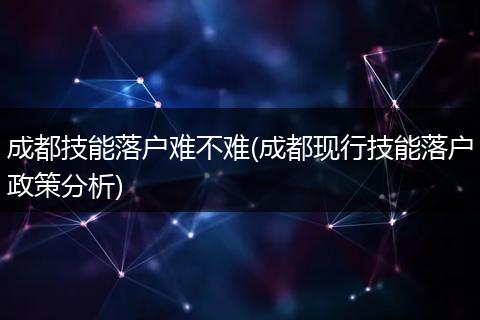 成都技能落户难不难(成都现行技能落户政策分析)