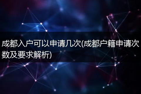 成都入户可以申请几次(成都户籍申请次数及要求解析)