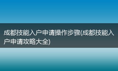成都技能入户申请操作步骤(成都技能入户申请攻略大全)