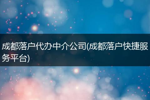 成都落户代办中介公司(成都落户快捷服务平台)