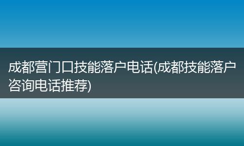 成都营门口技能落户电话(成都技能落户咨询电话推荐)