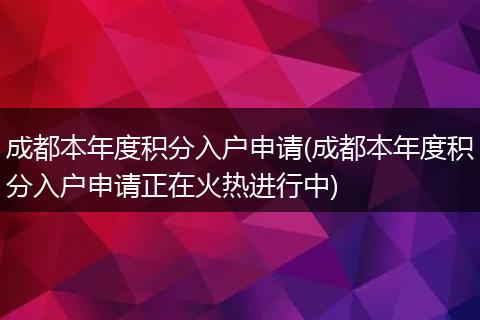 成都本年度积分入户申请(成都本年度积分入户申请正在火热进行中)