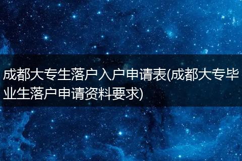 成都大专生落户入户申请表(成都大专毕业生落户申请资料要求)