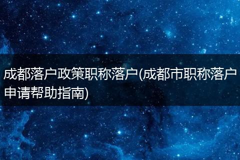 成都落户政策职称落户(成都市职称落户申请帮助指南)