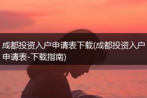 成都投资入户申请表下载(成都投资入户申请表-下载指南)