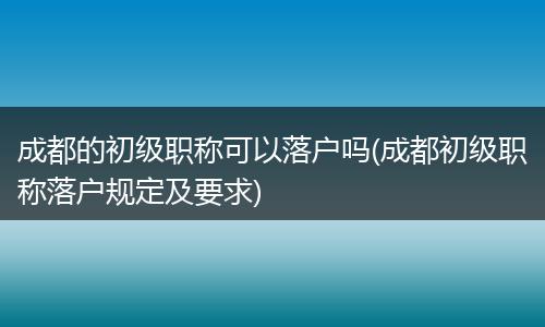 成都的初级职称可以落户吗(成都初级职称落户规定及要求)