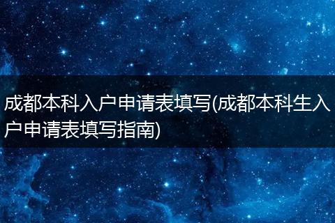 成都本科入户申请表填写(成都本科生入户申请表填写指南)