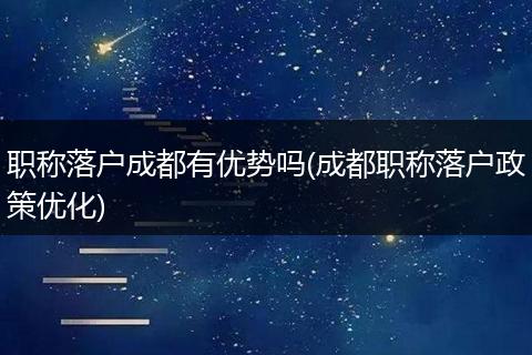 职称落户成都有优势吗(成都职称落户政策优化)