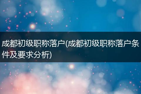 成都初级职称落户(成都初级职称落户条件及要求分析)