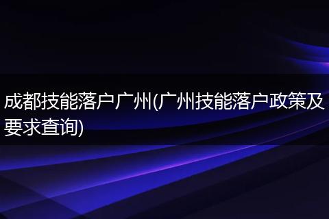 成都技能落户广州(广州技能落户政策及要求查询)