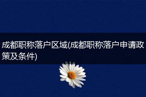 成都职称落户区域(成都职称落户申请政策及条件)