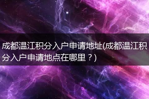 成都温江积分入户申请地址(成都温江积分入户申请地点在哪里？)
