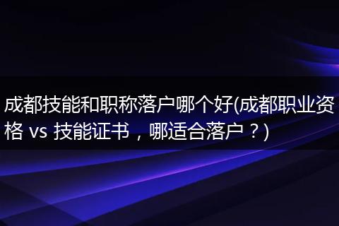 成都技能和职称落户哪个好(成都职业资格 vs 技能证书，哪适合落户？)