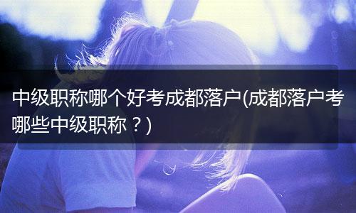 中级职称哪个好考成都落户(成都落户考哪些中级职称？)