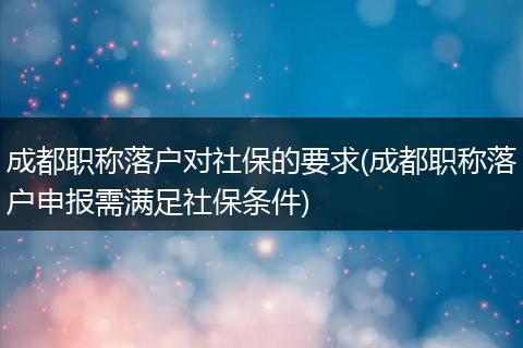 成都职称落户对社保的要求(成都职称落户申报需满足社保条件)