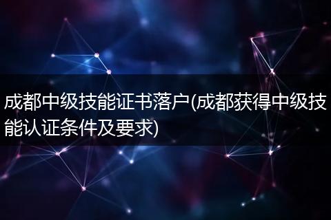 成都中级技能证书落户(成都获得中级技能认证条件及要求)