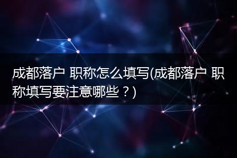 成都落户 职称怎么填写(成都落户 职称填写要注意哪些？)