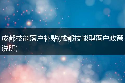 成都技能落户补贴(成都技能型落户政策说明)