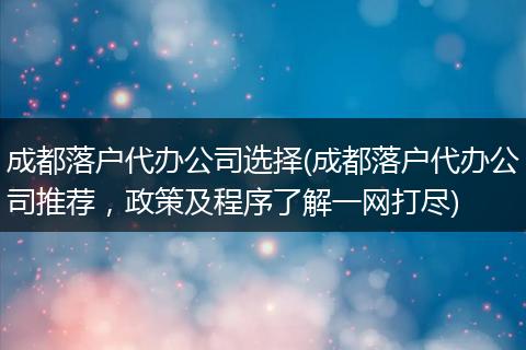 成都落户代办公司选择(成都落户代办公司推荐，政策及程序了解一网打尽)