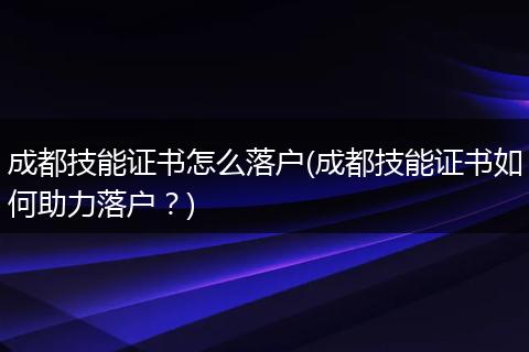 成都技能证书怎么落户(成都技能证书如何助力落户？)