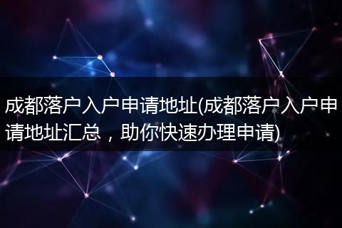 成都落户入户申请地址(成都落户入户申请地址汇总，助你快速办理申请)