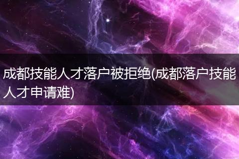 成都技能人才落户被拒绝(成都落户技能人才申请难)