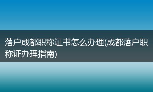 落户成都职称证书怎么办理(成都落户职称证办理指南)