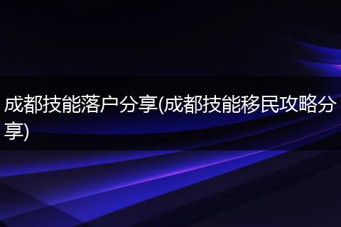 成都技能落户分享(成都技能移民攻略分享)