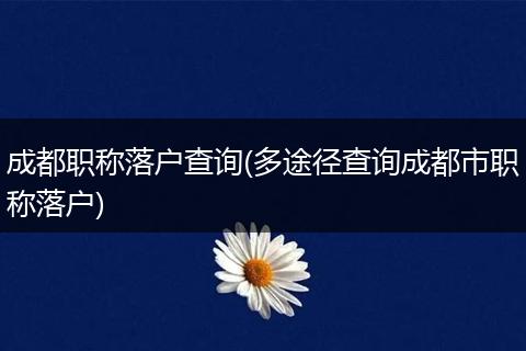 成都职称落户查询(多途径查询成都市职称落户)