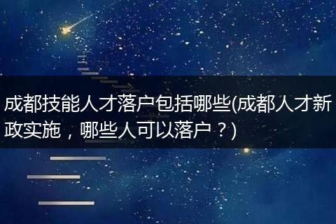 成都技能人才落户包括哪些(成都人才新政实施，哪些人可以落户？)
